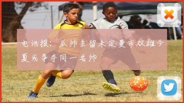 电讯报：瓜帅去留未定曼市双雄今夏或争夺同一名帅