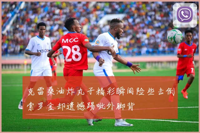 克雷桑油炸丸子精彩瞬间险些击倒索罗金却遗憾踢呲外脚背