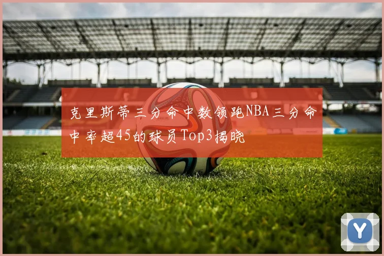 克里斯蒂三分命中数领跑NBA三分命中率超45的球员Top3揭晓