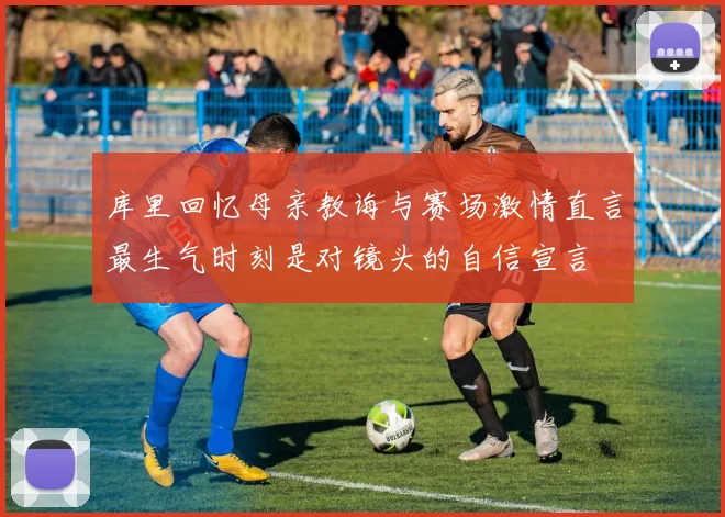库里回忆母亲教诲与赛场激情直言最生气时刻是对镜头的自信宣言