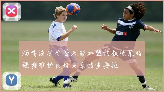 杨鸣谈字母哥未能加盟的教练策略强调维护良好关系的重要性