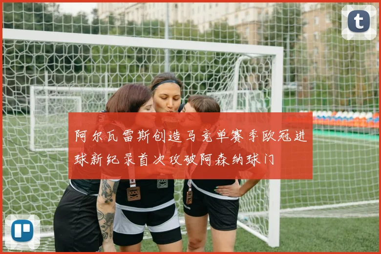 阿尔瓦雷斯创造马竞单赛季欧冠进球新纪录首次攻破阿森纳球门