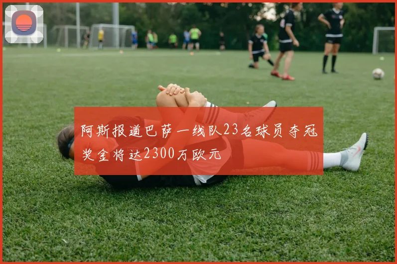 阿斯报道巴萨一线队23名球员夺冠奖金将达2300万欧元
