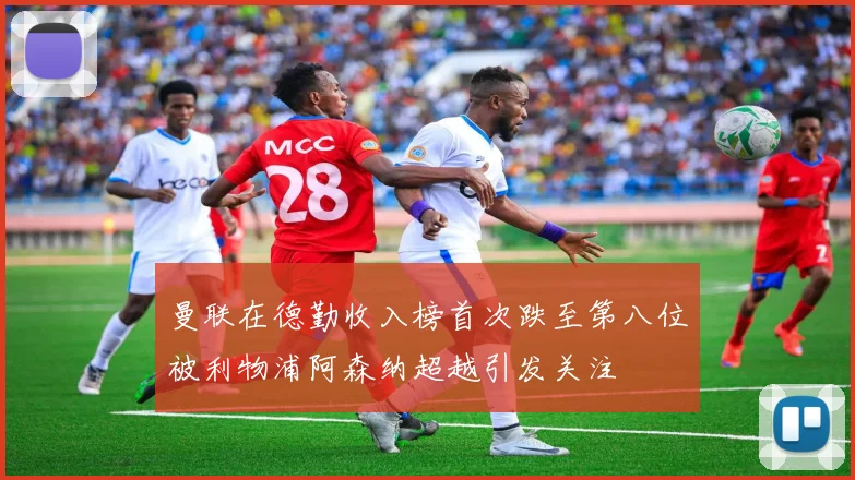 曼联在德勤收入榜首次跌至第八位被利物浦阿森纳超越引发关注