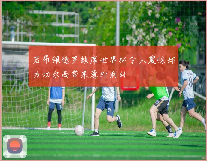 若昂佩德罗缺席世界杯令人震惊却为切尔西带来意外利好