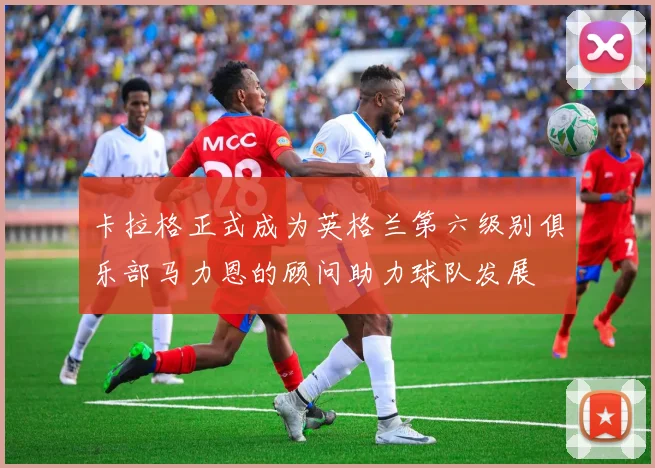 卡拉格正式成为英格兰第六级别俱乐部马力恩的顾问助力球队发展