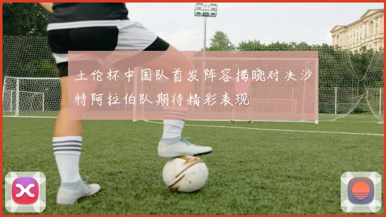 土伦杯中国队首发阵容揭晓对决沙特阿拉伯队期待精彩表现