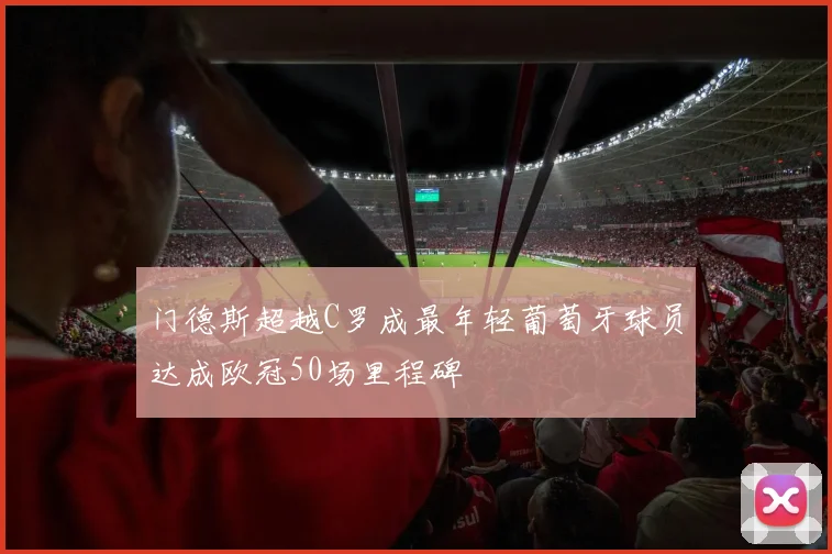 门德斯超越C罗成最年轻葡萄牙球员达成欧冠50场里程碑