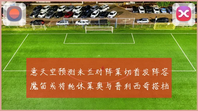 意天空预测米兰对阵莱切首发阵容魔笛或将轮休莱奥与普利西奇搭档出战