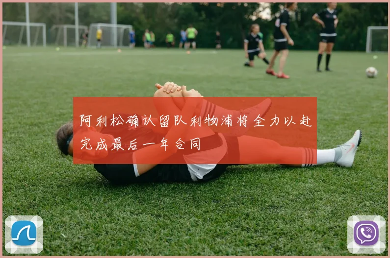 阿利松确认留队利物浦将全力以赴完成最后一年合同