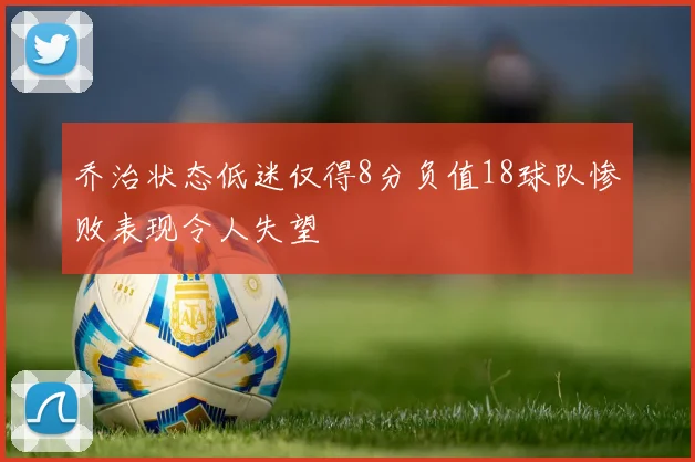 乔治状态低迷仅得8分负值18球队惨败表现令人失望