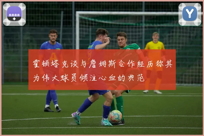 霍顿塔克谈与詹姆斯合作经历称其为伟大球员倾注心血的典范