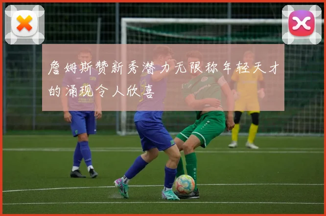 詹姆斯赞新秀潜力无限称年轻天才的涌现令人欣喜