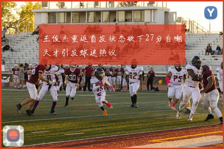 王俊杰重返首发状态砍下27分自嘲天才引发球迷热议