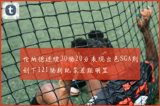 伦纳德连续30场20分表现出色SGA则创下121场新纪录差距明显