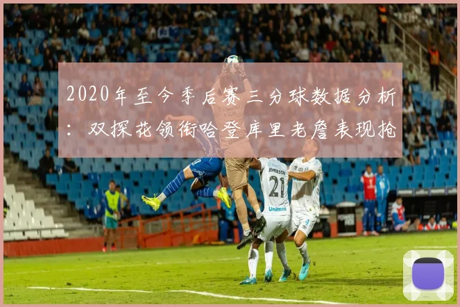 2020年至今季后赛三分球数据分析：双探花领衔哈登库里老詹表现抢眼