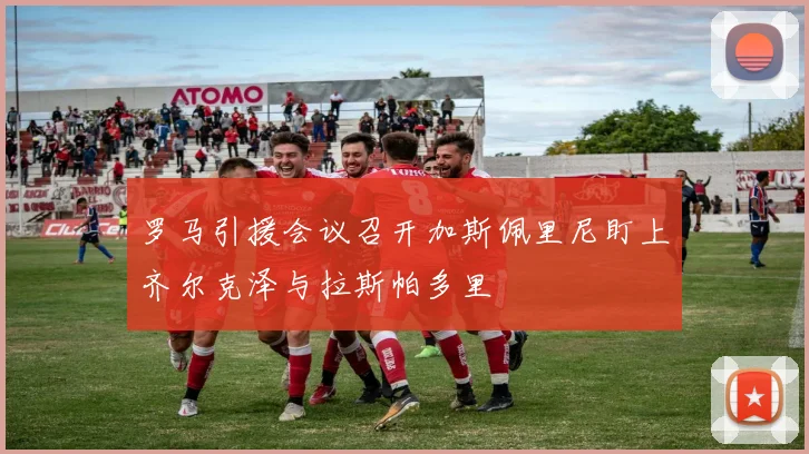 罗马引援会议召开加斯佩里尼盯上齐尔克泽与拉斯帕多里