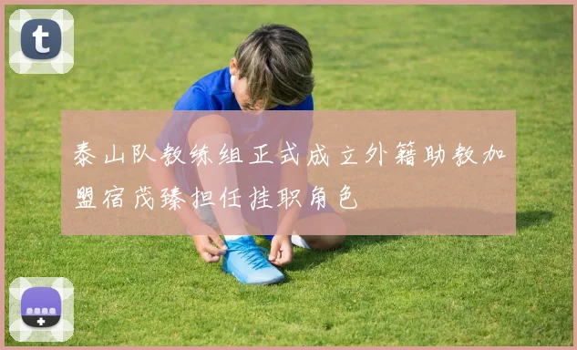 泰山队教练组正式成立外籍助教加盟宿茂臻担任挂职角色