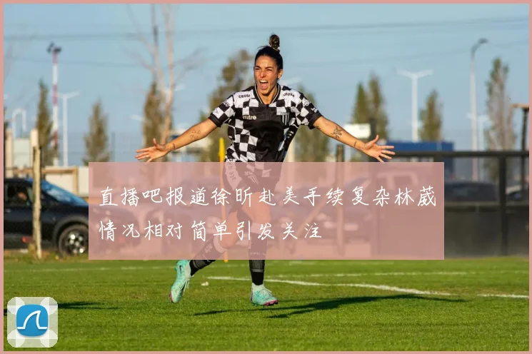 直播吧报道徐昕赴美手续复杂林葳情况相对简单引发关注