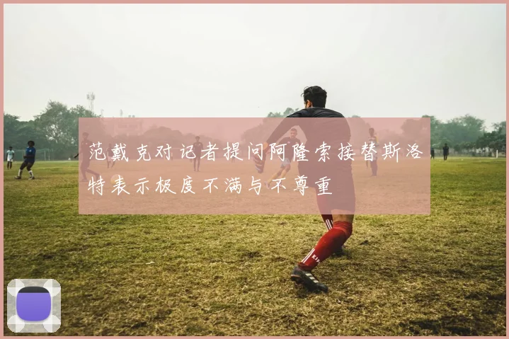 范戴克对记者提问阿隆索接替斯洛特表示极度不满与不尊重