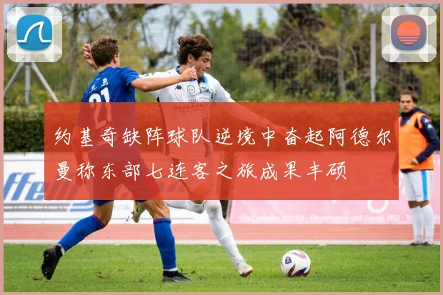 约基奇缺阵球队逆境中奋起阿德尔曼称东部七连客之旅成果丰硕