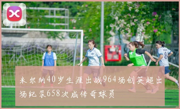 米尔纳40岁生涯出战964场创英超出场纪录658次成传奇球员