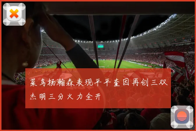 菜鸟杨瀚森表现平平奎因再创三双杰明三分火力全开
